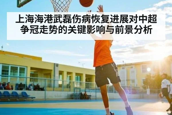 上海海港武磊伤病恢复进展对中超争冠走势的关键影响与前景分析