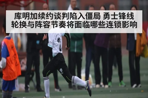 库明加续约谈判陷入僵局 勇士锋线轮换与阵容节奏将面临哪些连锁影响